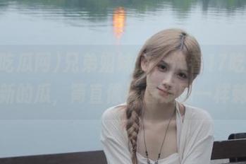 兄弟姐妹们,快看17吃瓜网新更新的瓜,简直像看悬疑剧一样刺激!