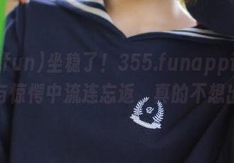 坐稳了!355.funapp让你在八卦与惊愕中流连忘返,真的不想出门!