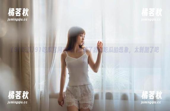 91吃瓜 91吃瓜官网在线,打破了我对吃瓜的想象,太刺激了吧!