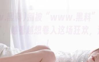 别被“www.黑料”的苹果版骗了，越看越想卷入这场狂欢，注意啊！